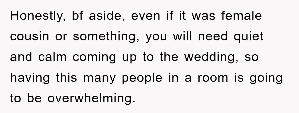 Honestly, bf aside, even if it was female cousin or something, you will need quiet and calm coming up to the wedding, so having this many people in a room...