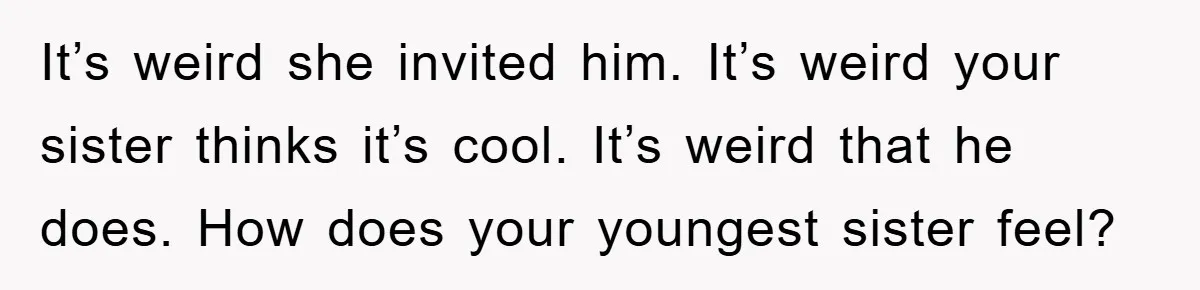 It’s weird she invited him. It’s weird your sister thinks it’s cool. It’s weird that he does. How does your youngest sister feel?