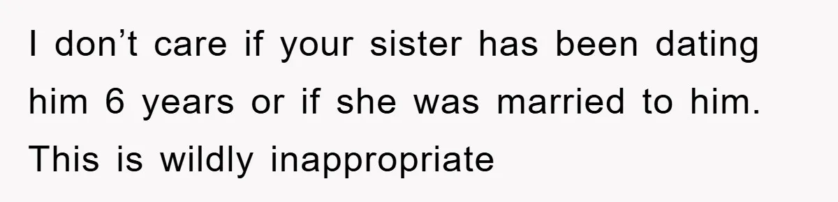 I don’t care if your sister has been dating him 6 years or if she was married to him. This is wildly inappropriate