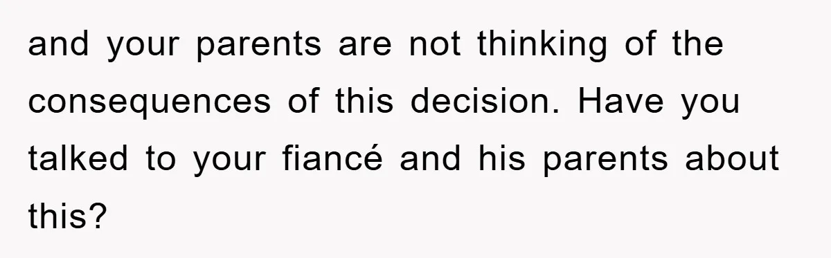 and your parents are not thinking of the consequences of this decision. Have you talked to your fiancé and his parents about this?