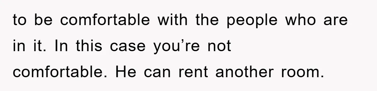 to be comfortable with the people who are in it. In this case you’re not comfortable. He can rent another room.