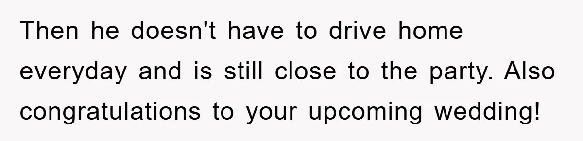 Then he doesn't have to drive home everyday and is still close to the party. Also congratulations to your upcoming wedding!