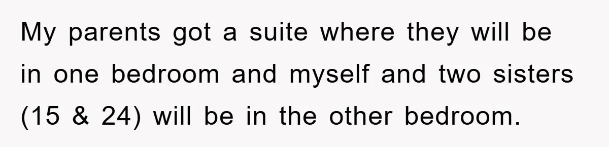 My parents got a suite where they will be in one bedroom and myself and two sisters (15 & 24) will be in the other bedroom.