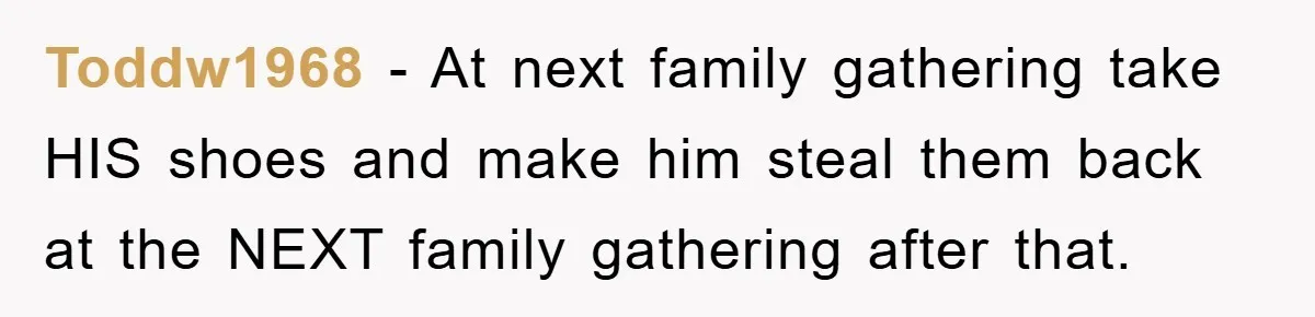 Toddw1968 - At next family gathering take HIS shoes and make him steal them back at the NEXT family gathering after that.