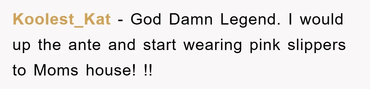 Koolest_Kat - God Damn Legend. I would up the ante and start wearing pink slippers to Moms house! !!