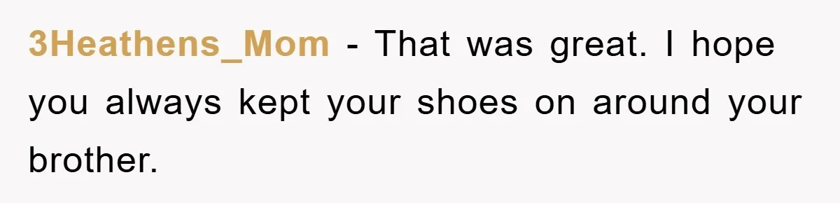 3Heathens_Mom - That was great. I hope you always kept your shoes on around your brother.