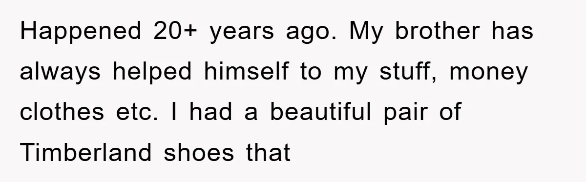 Happened 20+ years ago. My brother has always helped himself to my stuff, money clothes etc. I had a beautiful pair of Timberland shoes that