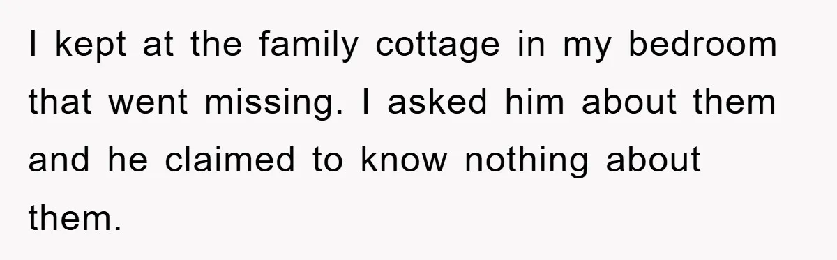 I kept at the family cottage in my bedroom that went missing. I asked him about them and he claimed to know nothing about them.