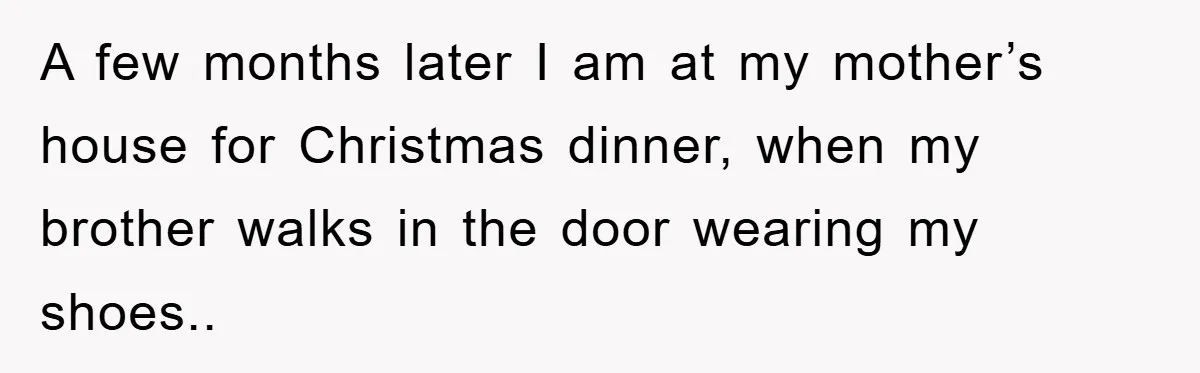 A few months later I am at my mother’s house for Christmas dinner, when my brother walks in the door wearing my shoes..