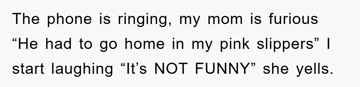 The phone is ringing, my mom is furious “He had to go home in my pink slippers” I start laughing “It’s NOT FUNNY” she yells.