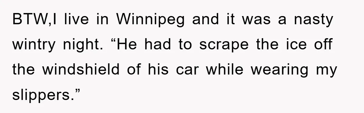 BTW,I live in Winnipeg and it was a nasty wintry night. “He had to scrape the ice off the windshield of his car while wearing my slippers.”