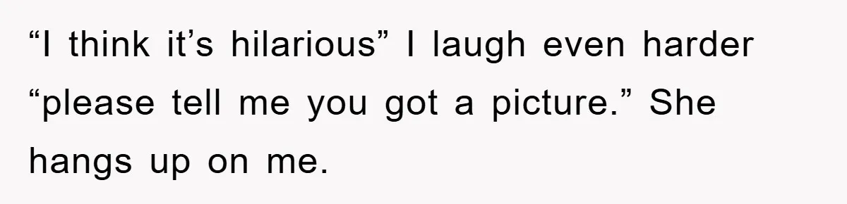 “I think it’s hilarious” I laugh even harder “please tell me you got a picture.” She hangs up on me.