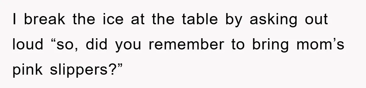 I break the ice at the table by asking out loud “so, did you remember to bring mom’s pink slippers?”