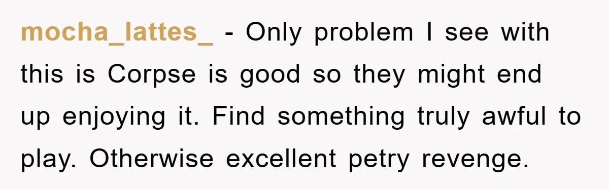 mocha_lattes_ - Only problem I see with this is Corpse is good so they might end up enjoying it. Find something truly awful to play. Otherwise excellent petry revenge.