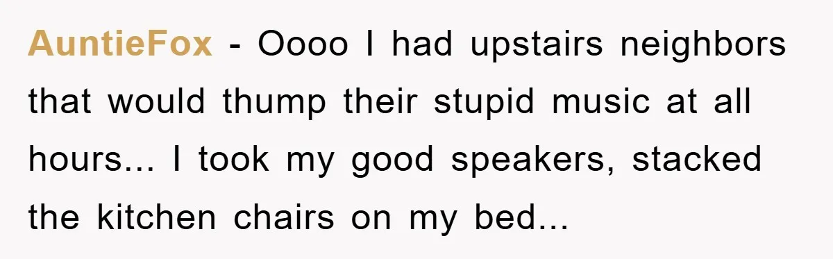 AuntieFox - Oooo I had upstairs neighbors that would thump their stupid music at all hours... I took my good speakers, stacked the kitchen chairs on my bed...