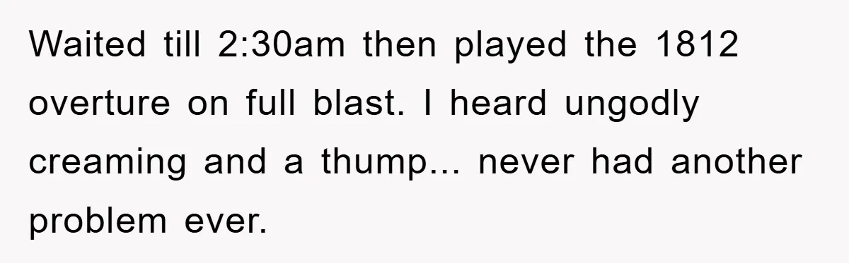 Waited till 2:30am then played the 1812 overture on full blast. I heard ungodly creaming and a thump... never had another problem ever.