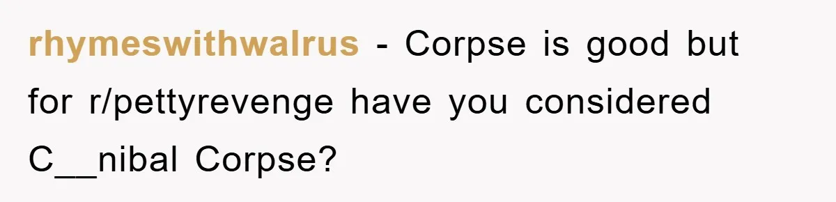 rhymeswithwalrus - Corpse is good but for r/pettyrevenge have you considered C__nibal Corpse?