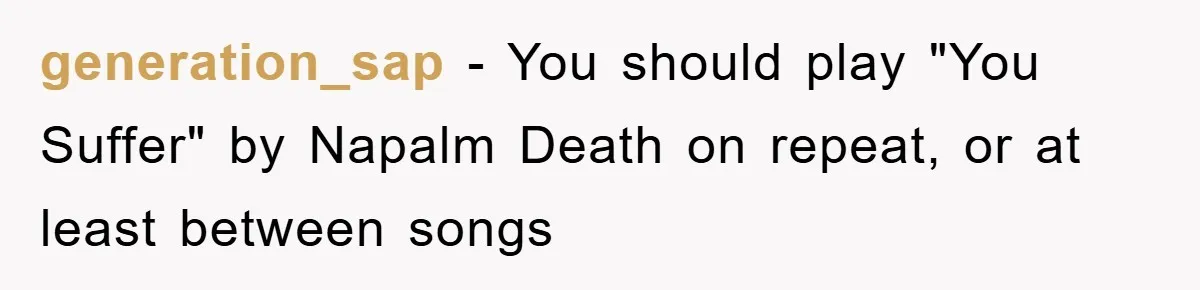 generation_sap - You should play "You Suffer" by Napalm Death on repeat, or at least between songs
