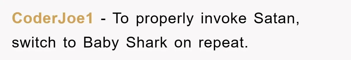 CoderJoe1 - To properly invoke Satan, switch to Baby Shark on repeat.