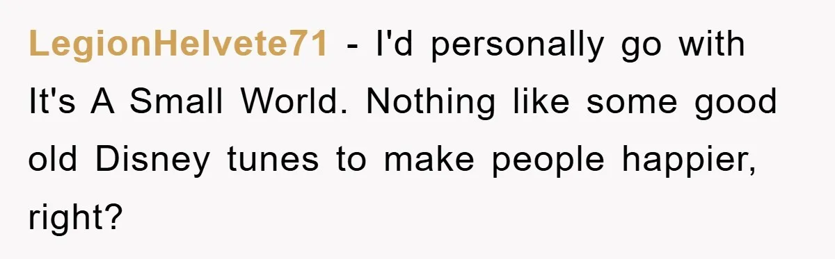 LegionHelvete71 - I'd personally go with It's A Small World. Nothing like some good old Disney tunes to make people happier, right?