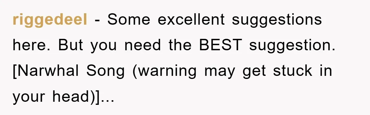 riggedeel - Some excellent suggestions here. But you need the BEST suggestion. [Narwhal Song (warning may get stuck in your head)]...