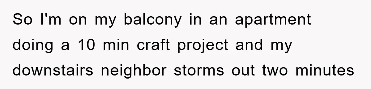 So I'm on my balcony in an apartment doing a 10 min craft project and my downstairs neighbor storms out two minutes