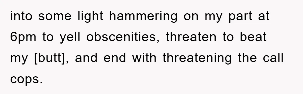 into some light hammering on my part at 6pm to yell obscenities, threaten to beat my [butt], and end with threatening the call cops.