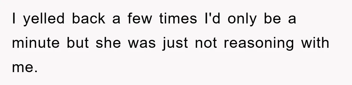 I yelled back a few times I'd only be a minute but she was just not reasoning with me.