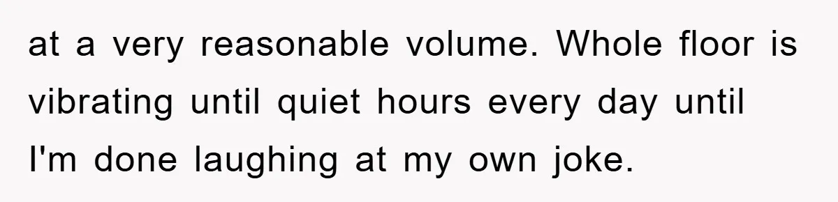 at a very reasonable volume. Whole floor is vibrating until quiet hours every day until I'm done laughing at my own joke.