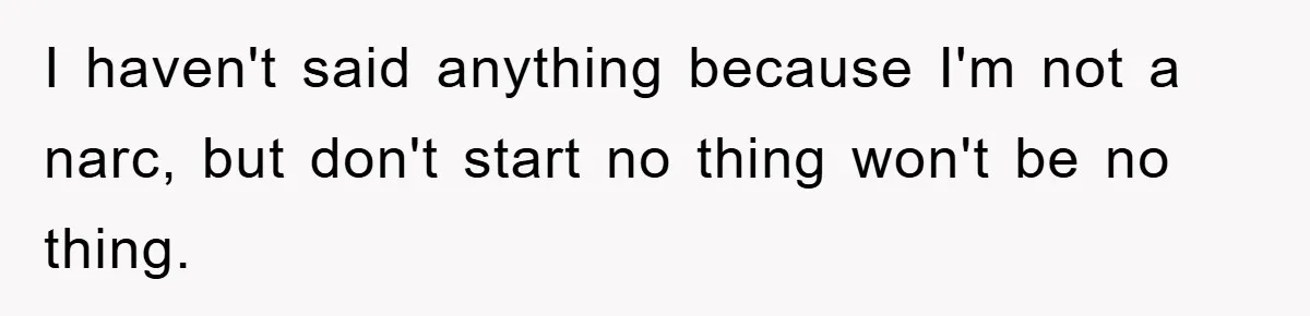 I haven't said anything because I'm not a narc, but don't start no thing won't be no thing.