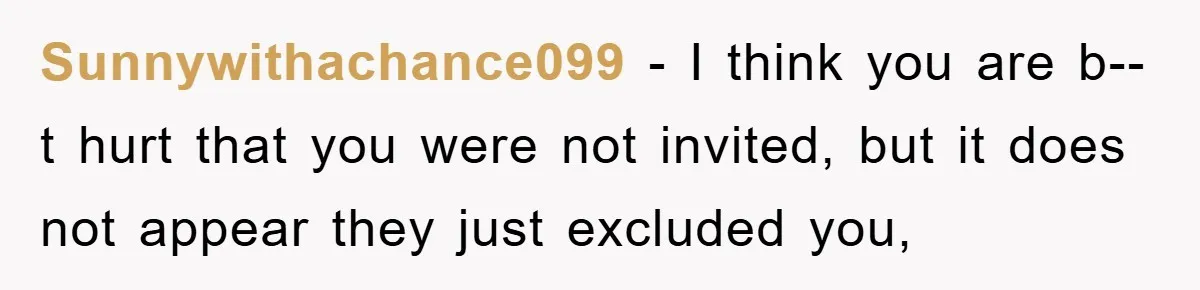 Sunnywithachance099 - I think you are b--t hurt that you were not invited, but it does not appear they just excluded you,
