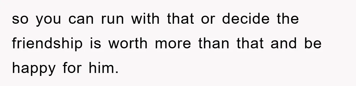 so you can run with that or decide the friendship is worth more than that and be happy for him.