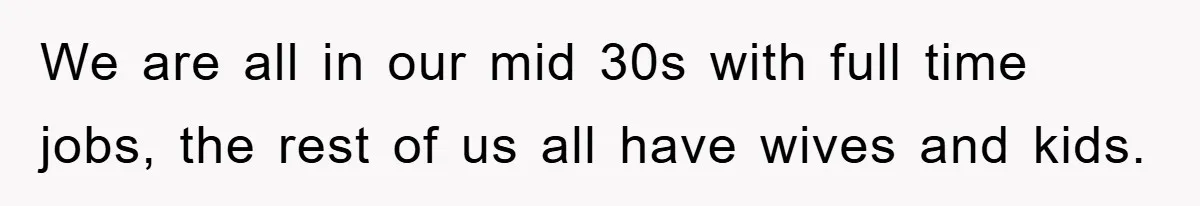 We are all in our mid 30s with full time jobs, the rest of us all have wives and kids.