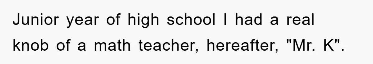 Junior year of high school I had a real knob of a math teacher, hereafter, "Mr. K".