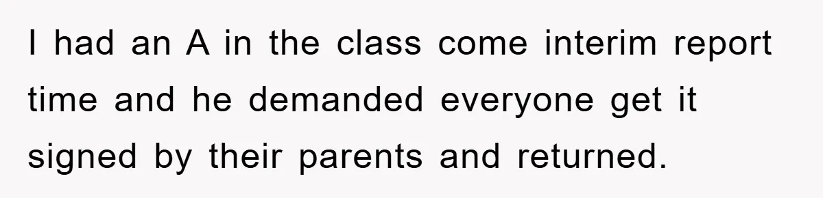 I had an A in the class come interim report time and he demanded everyone get it signed by their parents and returned.