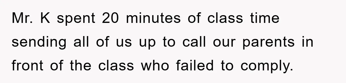 Mr. K spent 20 minutes of class time sending all of us up to call our parents in front of the class who failed to comply.