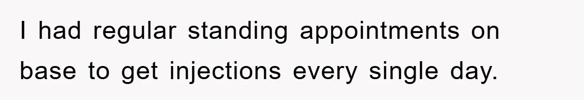 I had regular standing appointments on base to get injections every single day.