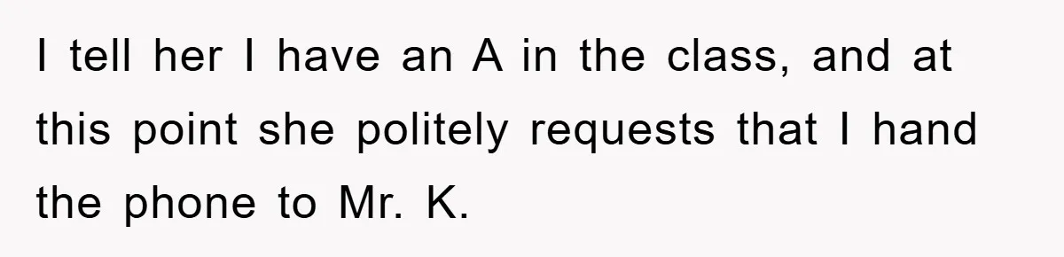 I tell her I have an A in the class, and at this point she politely requests that I hand the phone to Mr. K.