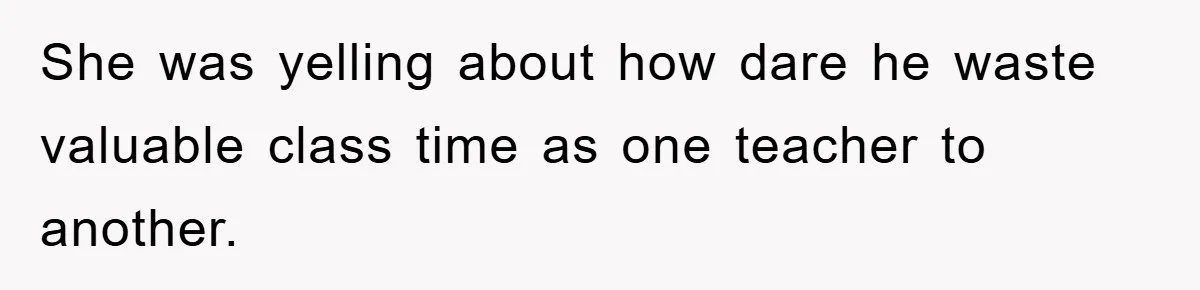 She was yelling about how dare he waste valuable class time as one teacher to another.