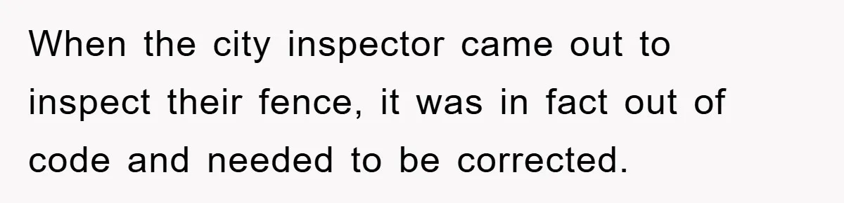 When the city inspector came out to inspect their fence, it was in fact out of code and needed to be corrected.