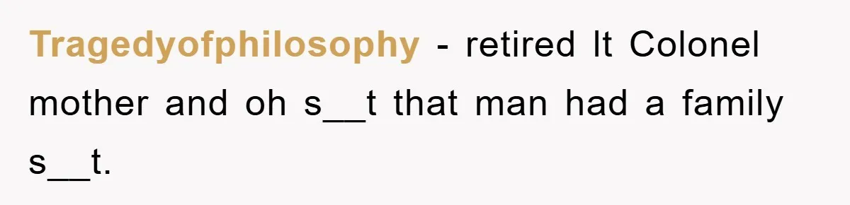 Tragedyofphilosophy − retired lt Colonel mother and oh s__t that man had a family s__t.