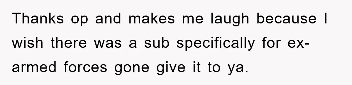 Thanks op and makes me laugh because I wish there was a sub specifically for ex-armed forces gone give it to ya.