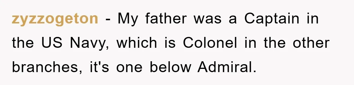 zyzzogeton − My father was a Captain in the US Navy, which is Colonel in the other branches, it's one below Admiral.