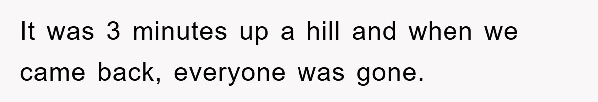 It was 3 minutes up a hill and when we came back, everyone was gone.