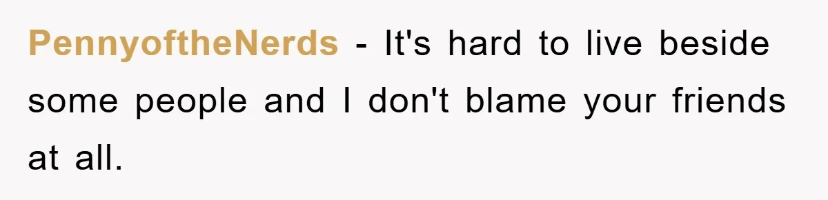 PennyoftheNerds − It's hard to live beside some people and I don't blame your friends at all.