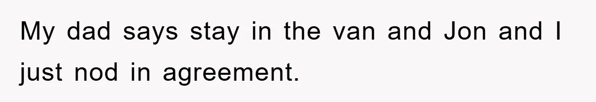 My dad says stay in the van and Jon and I just nod in agreement.