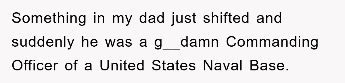 Something in my dad just shifted and suddenly he was a g__damn Commanding Officer of a United States Naval Base.
