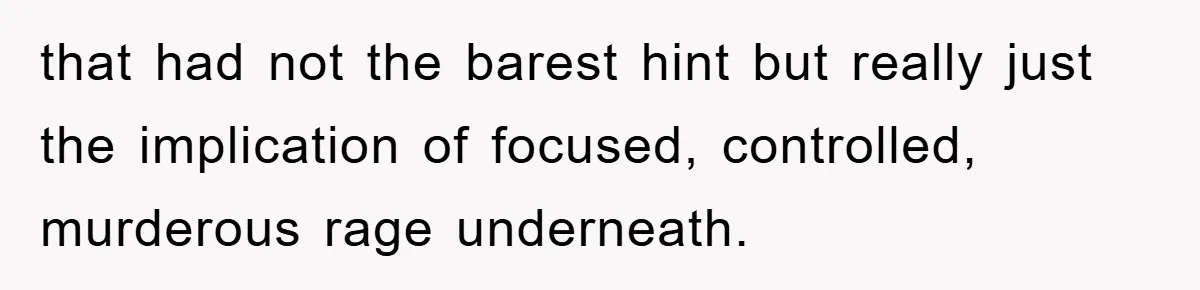 that had not the barest hint but really just the implication of focused, controlled, murderous rage underneath.