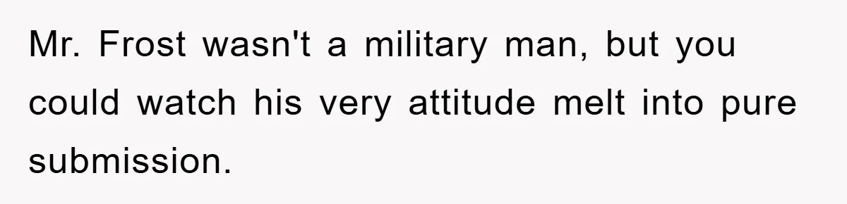 Mr. Frost wasn't a military man, but you could watch his very attitude melt into pure submission.