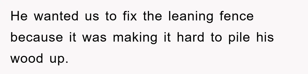 He wanted us to fix the leaning fence because it was making it hard to pile his wood up.